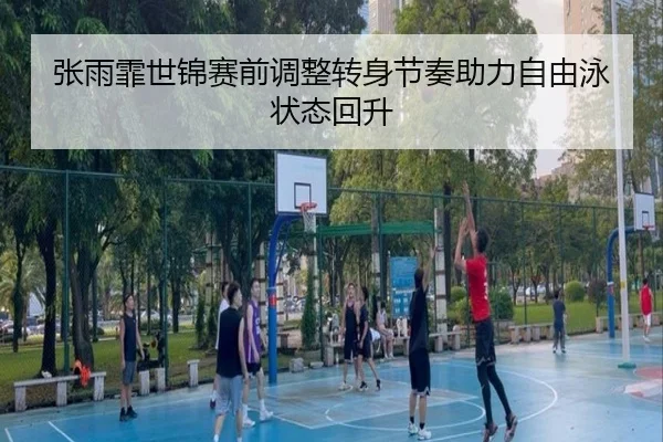 张雨霏世锦赛前调整转身节奏助力自由泳状态回升